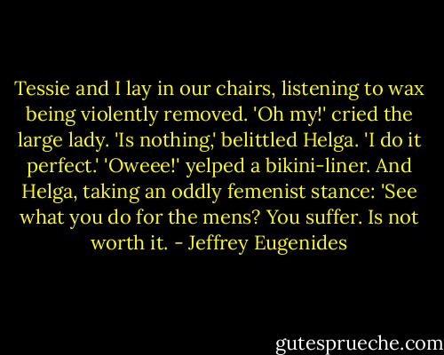 Tessie and I lay in our chairs, listening to wax being violently removed. 'Oh my!' cried the large lady. 'Is nothing,' belittled Helga. 'I do it perfect.' 'Oweee!' yelped a bikini-liner. And Helga, taking an oddly femenist stance: 'See what you do for the mens? You suffer. Is not worth it. - Jeffrey Eugenides