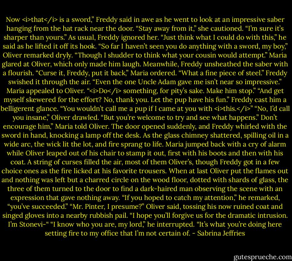 Now <i>that</i> is a sword,” Freddy said in awe as he went to look at an impressive saber hanging from the hat rack near the door.<br />“Stay away from it,” she cautioned. “I’m sure it’s sharper than yours.”<br />As usual, Freddy ignored her. “Just think what I could do with this,” he said as he lifted it off its hook.<br />“So far I haven’t seen you do anything with a sword, my boy,” Oliver remarked dryly. “Though I shudder to think what your cousin would attempt.”<br />Maria glared at Oliver, which only made him laugh. Meanwhile, Freddy unsheathed the saber with a flourish.<br />“Curse it, Freddy, put it back,” Maria ordered.<br />“What a fine piece of steel.” Freddy swished it through the air. “Even the one Uncle Adam gave me isn’t near so impressive.”<br />Maria appealed to Oliver. “<i>Do</i> something, for pity’s sake. Make him stop.”<br />“And get myself skewered for the effort? No, thank you. Let the pup have his fun.”<br />Freddy cast him a belligerent glance. “You wouldn’t call me a pup if I came at you with <i>this.</i>”<br />“No, I’d call you insane,” Oliver drawled. “But you’re welcome to try and see what happens.”<br />Don’t encourage him,” Maria told Oliver.<br />The door opened suddenly, and Freddy whirled with the sword in hand, knocking a lamp off the desk. As the glass chimney shattered, spilling oil in a wide arc, the wick lit the lot, and fire sprang to life.<br />Maria jumped back with a cry of alarm while Oliver leaped out of his chair to stamp it out, first with his boots and then with his coat. A string of curses filled the air, most of them Oliver’s, though Freddy got in a few choice ones as the fire licked at his favorite trousers.<br />When at last Oliver put the flames out and nothing was left but a charred circle on the wood floor, dotted with shards of glass, the three of them turned to the door to find a dark-haired man observing the scene with an expression that gave nothing away.<br />“If you hoped to catch my attention,” he remarked, “you’ve succeeded.”<br />“Mr. Pinter, I presume?” Oliver said, tossing his now ruined coat and singed gloves into a nearby rubbish pail. “I hope you’ll forgive us for the dramatic intrusion. I’m Stonevi-“<br />“I know who you are, my lord,” he interrupted. “It’s what you’re doing here setting fire to my office that I’m not certain of. - Sabrina Jeffries