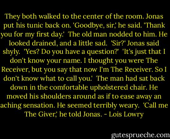 They both walked to the center of the room. Jonas put his tunic back on. 'Goodbye, sir,' he said. 'Thank you for my first day.' <br />The old man nodded to him. He looked drained, and a little sad. <br />'Sir?' Jonas said shyly. <br />'Yes? Do you have a question?' <br />'It's just that I don't know your name. I thought you were The Receiver, but you say that now I'm The Receiver. So I don't know what to call you.' <br />The man had sat back down in the comfortable upholstered chair. He moved his shoulders around as if to ease away an aching sensation. He seemed terribly weary. <br />'Call me The Giver,' he told Jonas. - Lois Lowry