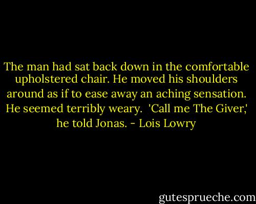 The man had sat back down in the comfortable upholstered chair. He moved his shoulders around as if to ease away an aching sensation. He seemed terribly weary. <br />'Call me The Giver,' he told Jonas. - Lois Lowry