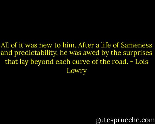 All of it was new to him. After a life of Sameness and predictability, he was awed by the surprises that lay beyond each curve of the road. - Lois Lowry
