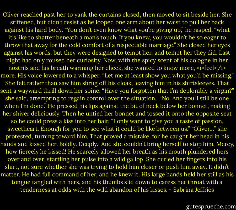 Oliver reached past her to yank the curtains closed, then moved to sit beside her. She stiffened, but didn’t resist as he looped one arm about her waist to pull her back against his hard body.<br />“You don’t even know what you’re giving up,” he rasped, “what it’s like to shatter beneath a man’s touch. If you knew, you wouldn’t be so eager to throw that away for the cold comfort of a respectable marriage.”<br />She closed her eyes against his words, but they were designed to tempt her, and tempt her they did. Last night had only roused her curiosity. Now, with the spicy scent of his cologne in her nostrils and his breath warming her cheek, she wanted to know more, <i>feel</i> more.<br />His voice lowered to a whisper. “Let me at least show you what you’d be missing.”<br />She felt rather than saw him shrug off his cloak, leaving him in his shirtsleeves. That sent a wayward thrill down her spine.<br />“Have you forgotten that I’m deplorably a virgin?” she said, attempting to regain control over the situation. <br />“No. And you’ll still be one when I’m done.” He pressed his lips against the bit of neck below her bonnet, making her shiver deliciously. Then he untied her bonnet and tossed it onto the opposite seat so he could press a kiss into her hair. “I only want to give you a taste of passion, sweetheart. Enough for you to see what it could be like between us.”<br />“Oliver…” she protested, turning toward him.<br />That proved a mistake, for he caught her head in his hands and kissed her. Boldly. Deeply. <br />And she couldn’t bring herself to stop him. Mercy, how fiercely he kissed! He scarcely allowed her breath as his mouth plundered hers over and over, startling her pulse into a wild gallop. She curled her fingers into his shirt, not sure whether she was trying to hold him closer or push him away.<br />It didn’t matter. He had full command of her, and he knew it. His large hands held her still as his tongue tangled with hers, and his thumbs slid down to caress her throat with a tenderness at odds with the wild abandon of his kisses. - Sabrina Jeffries