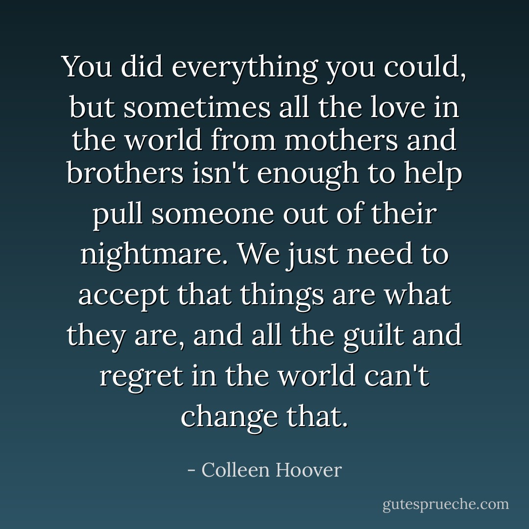 You did everything you could, but sometimes all the love in the world from mothers and brothers isn't enough to help pull someone out of their nightmare. We just need to accept that things are what they are, and all the guilt and regret in the world can't change that. - Colleen Hoover