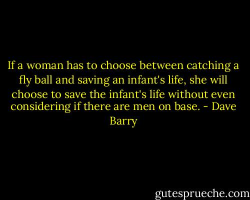 If a woman has to choose between catching a fly ball and saving an infant's life, she will choose to save the infant's life without even considering if there are men on base. - Dave Barry