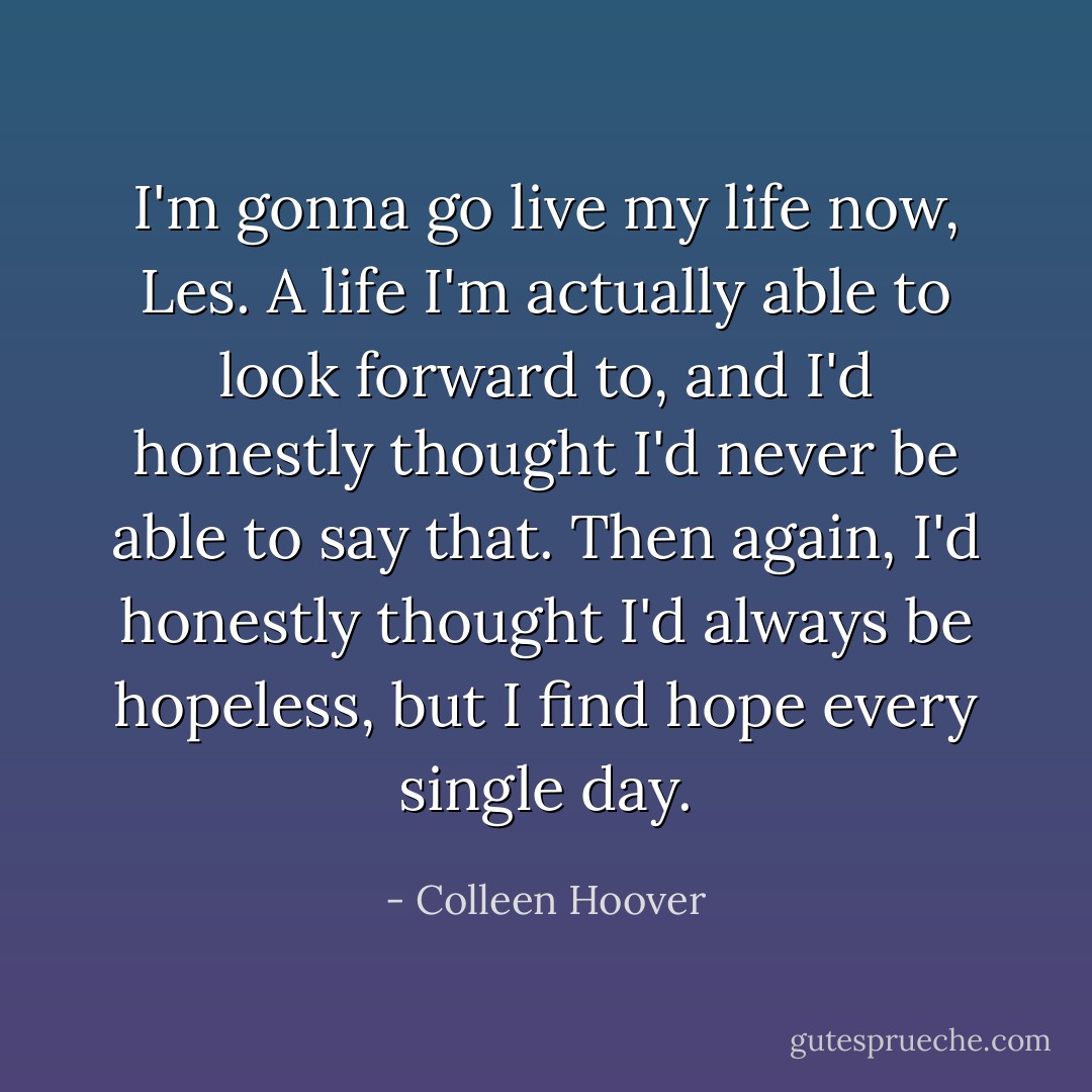 I'm gonna go live my life now, Les. A life I'm actually able to look forward to, and I'd honestly thought I'd never be able to say that. Then again, I'd honestly thought I'd always be hopeless, but I find hope every single day. - Colleen Hoover
