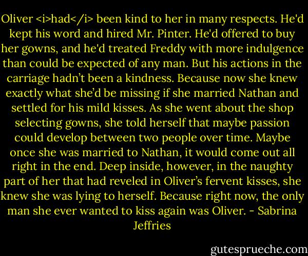 Oliver <i>had</i> been kind to her in many respects. He'd kept his word and hired Mr. Pinter. He'd offered to buy her gowns, and he'd treated Freddy with more indulgence than could be expected of any man.<br />But his actions in the carriage hadn’t been a kindness. Because now she knew exactly what she’d be missing if she married Nathan and settled for his mild kisses.<br />As she went about the shop selecting gowns, she told herself that maybe passion could develop between two people over time. Maybe once she was married to Nathan, it would come out all right in the end.<br />Deep inside, however, in the naughty part of her that had reveled in Oliver’s fervent kisses, she knew she was lying to herself. Because right now, the only man she ever wanted to kiss again was Oliver. - Sabrina Jeffries