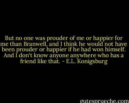 But no one was prouder of me or happier for me than Branwell, and I think he would not have been prouder or happier if he had won himself. And I don't know anyone anywhere who has a friend like that. - E.L. Konigsburg