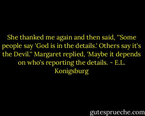 She thanked me again and then said, ''Some people say 'God is in the details.' Others say it's the Devil.'' Margaret replied, 'Maybe it depends on who's reporting the details. - E.L. Konigsburg