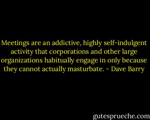 Meetings are an addictive, highly self-indulgent activity that corporations and other large organizations habitually engage in only because they cannot actually masturbate. - Dave Barry
