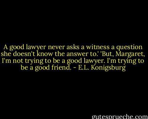 A good lawyer never asks a witness a question she doesn't know the answer to.' 'But, Margaret, I'm not trying to be a good lawyer. I'm trying to be a good friend. - E.L. Konigsburg