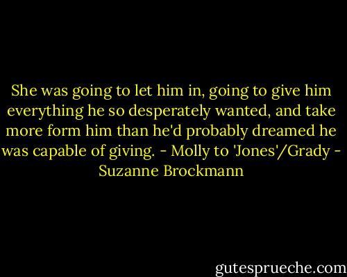 She was going to let him in, going to give him everything he so desperately wanted, and take more form him than he'd probably dreamed he was capable of giving. - Molly to 'Jones'/Grady - Suzanne Brockmann