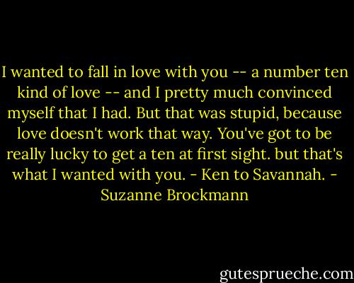 I wanted to fall in love with you -- a number ten kind of love -- and I pretty much convinced myself that I had. But that was stupid, because love doesn't work that way. You've got to be really lucky to get a ten at first sight. but that's what I wanted with you. - Ken to Savannah. - Suzanne Brockmann