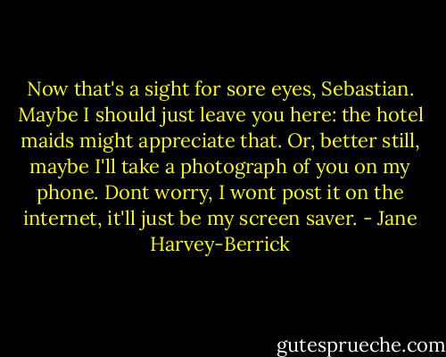 Now that's a sight for sore eyes, Sebastian. Maybe I should just leave you here: the hotel maids might appreciate that. Or, better still, maybe I'll take a photograph of you on my phone. Dont worry, I wont post it on the internet, it'll just be my screen saver. - Jane Harvey-Berrick