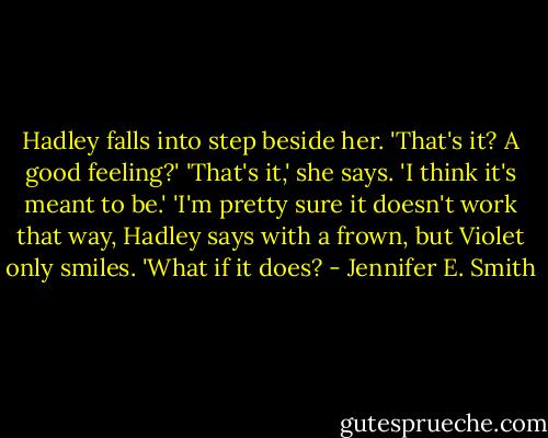 Hadley falls into step beside her. 'That's it? A good feeling?' 'That's it,' she says. 'I think it's meant to be.' 'I'm pretty sure it doesn't work that way, Hadley says with a frown, but Violet only smiles. 'What if it does? - Jennifer E. Smith