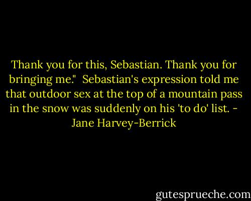 Thank you for this, Sebastian. Thank you for bringing me."<br /><br />Sebastian's expression told me that outdoor sex at the top of a mountain pass in the snow was suddenly on his 'to do' list. - Jane Harvey-Berrick