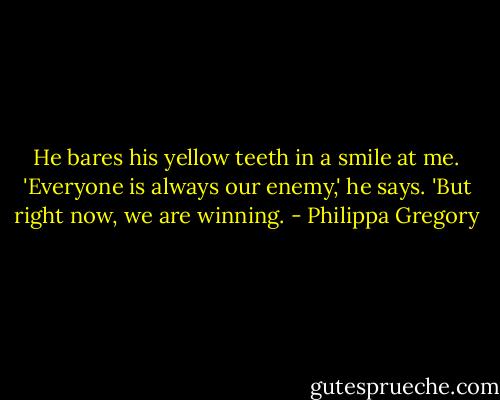 He bares his yellow teeth in a smile at me. 'Everyone is always our enemy,' he says. 'But right now, we are winning. - Philippa Gregory