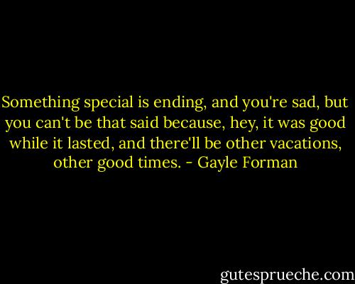 Something special is ending, and you're sad, but you can't be that said because, hey, it was good while it lasted, and there'll be other vacations, other good times. - Gayle Forman
