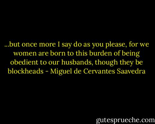 ...but once more I say do as you please, for we women are born to this burden of being obedient to our husbands, though they be blockheads - Miguel de Cervantes Saavedra