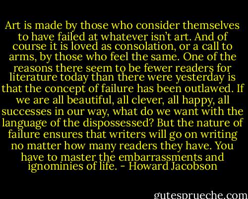Art is made by those who consider themselves to have failed at whatever isn’t art. And of course it is loved as consolation, or a call to arms, by those who feel the same. One of the reasons there seem to be fewer readers for literature today than there were yesterday is that the concept of failure has been outlawed. If we are all beautiful, all clever, all happy, all successes in our way, what do we want with the language of the dispossessed? But the nature of failure ensures that writers will go on writing no matter how many readers they have. You have to master the embarrassments and ignominies of life. - Howard Jacobson