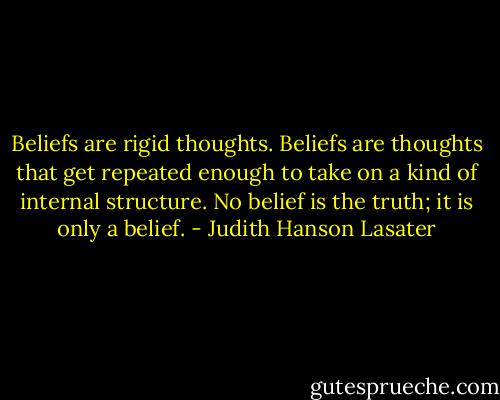 Beliefs are rigid thoughts. Beliefs are thoughts that get repeated enough to take on a kind of internal structure. No belief is the truth; it is only a belief. - Judith Hanson Lasater