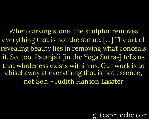 When carving stone, the sculptor removes everything that is not the statue. […] The art of revealing beauty lies in removing what conceals it. So, too, Patanjali [in the Yoga Sutras] tells us that wholeness exists within us. Our work is to chisel away at everything that is not essence, not Self. - Judith Hanson Lasater