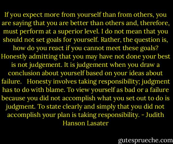 If you expect more from yourself than from others, you are saying that you are better than others and, therefore, must perform at a superior level. I do not mean that you should not set goals for yourself. Rather, the question is, how do you react if you cannot meet these goals? Honestly admitting that you may have not done your best is not judgement. It is judgement when you draw a conclusion about yourself based on your ideas about failure. <br /><br />Honesty involves taking responsibility; judgment has to do with blame. To view yourself as bad or a failure because you did not accomplish what you set out to do is judgment. To state clearly and simply that you did not accomplish your plan is taking responsibility. - Judith Hanson Lasater