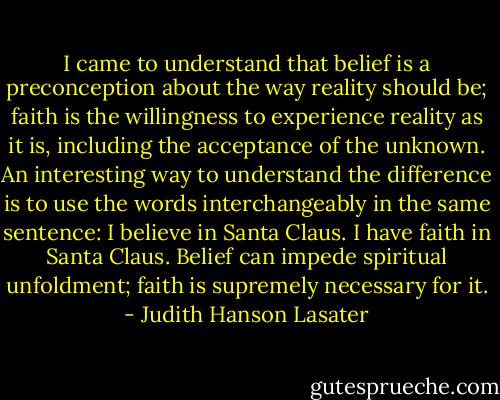 I came to understand that belief is a preconception about the way reality should be; faith is the willingness to experience reality as it is, including the acceptance of the unknown. An interesting way to understand the difference is to use the words interchangeably in the same sentence: I believe in Santa Claus. I have faith in Santa Claus. Belief can impede spiritual unfoldment; faith is supremely necessary for it. - Judith Hanson Lasater