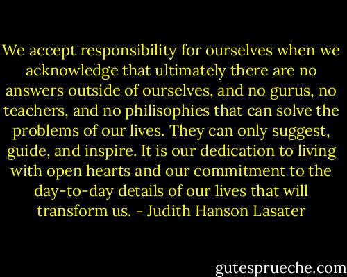 We accept responsibility for ourselves when we acknowledge that ultimately there are no answers outside of ourselves, and no gurus, no teachers, and no philisophies that can solve the problems of our lives. They can only suggest, guide, and inspire. It is our dedication to living with open hearts and our commitment to the day-to-day details of our lives that will transform us. - Judith Hanson Lasater