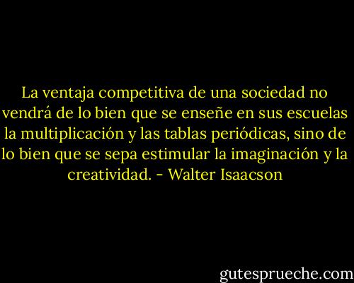 La ventaja competitiva de una sociedad no vendrá de lo bien que se enseñe en sus escuelas la multiplicación y las tablas periódicas, sino de lo bien que se sepa estimular la imaginación y la creatividad. - Walter Isaacson