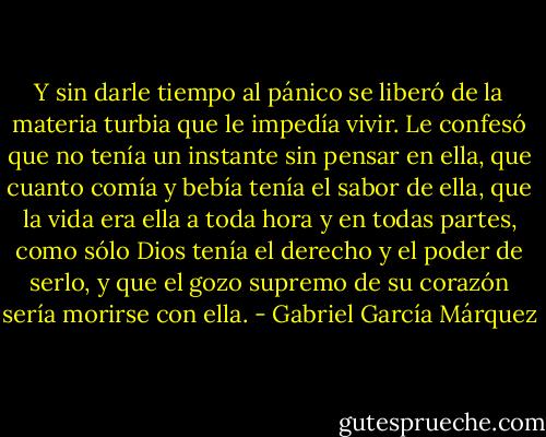 Y sin darle tiempo al pánico se liberó de la materia turbia que le impedía vivir. Le confesó que no tenía un instante sin pensar en ella, que cuanto comía y bebía tenía el sabor de ella, que la vida era ella a toda hora y en todas partes, como sólo Dios tenía el derecho y el poder de serlo, y que el gozo supremo de su corazón sería morirse con ella. - Gabriel García Márquez