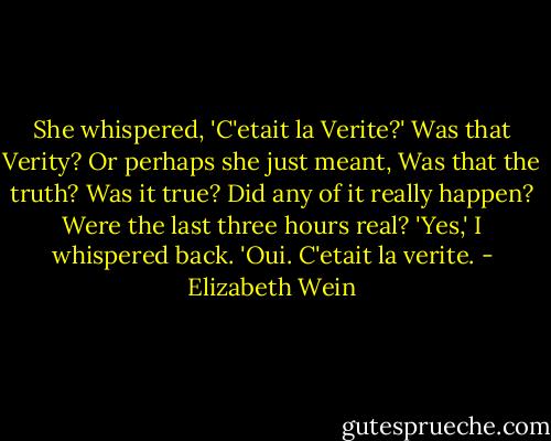 She whispered, 'C'etait la Verite?' Was that Verity? Or perhaps she just meant, Was that the truth? Was it true? Did any of it really happen? Were the last three hours real? 'Yes,' I whispered back. 'Oui. C'etait la verite. - Elizabeth Wein