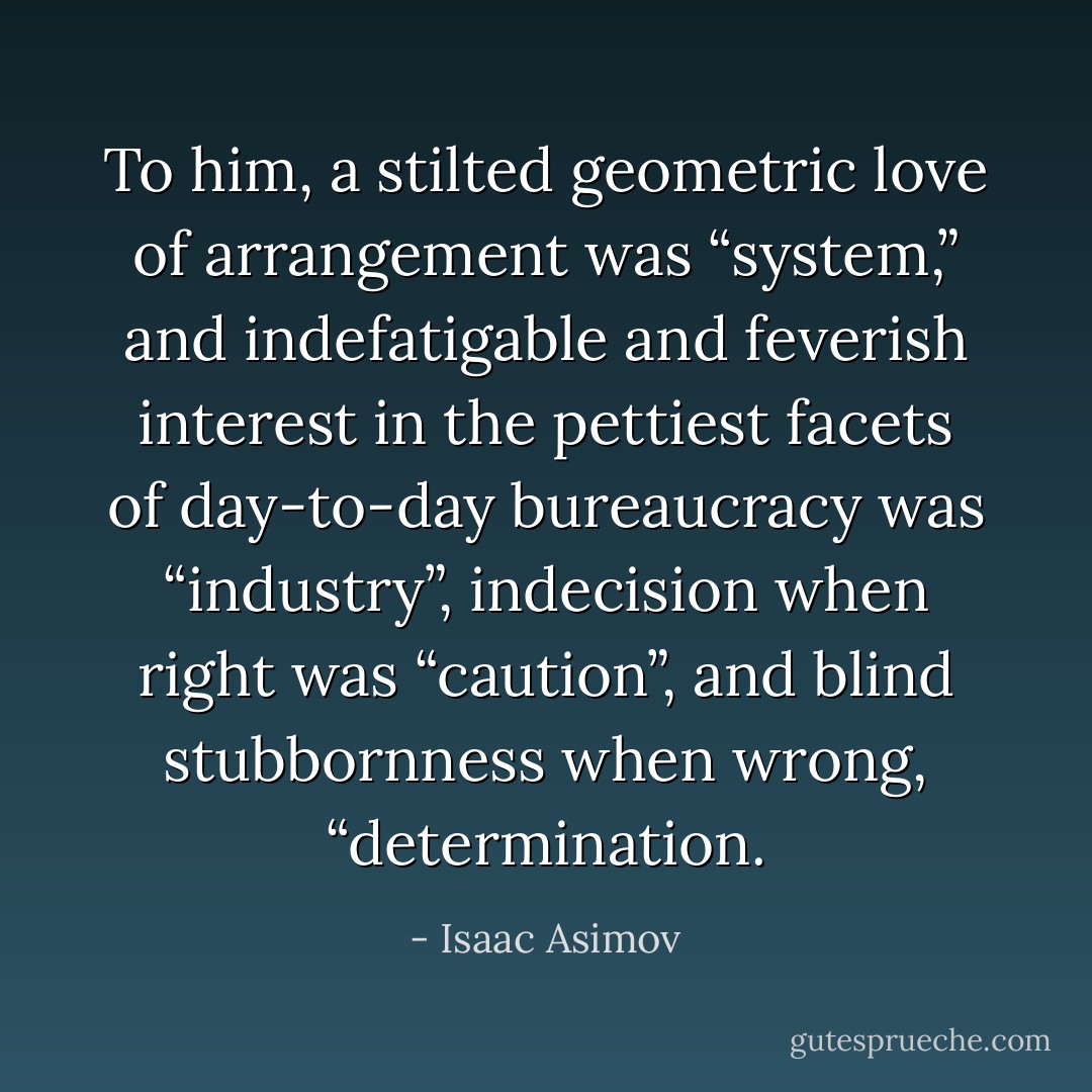 To him, a stilted geometric love of arrangement was “system,” and indefatigable and feverish interest in the pettiest facets of day-to-day bureaucracy was “industry”, indecision when right was “caution”, and blind stubbornness when wrong, “determination. - Isaac Asimov