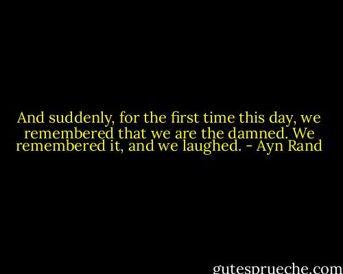 And suddenly, for the first time this day, we remembered that we are the damned. We remembered it, and we laughed. - Ayn Rand