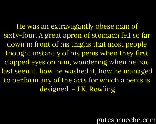 He was an extravagantly obese man of sixty-four. A great apron of stomach fell so far down in front of his thighs that most people thought instantly of his penis when they first clapped eyes on him, wondering when he had last seen it, how he washed it, how he managed to perform any of the acts for which a penis is designed. - J.K. Rowling