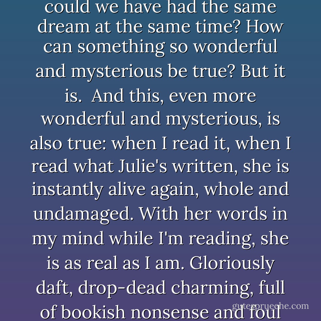What's strange about the whole thing is that although it's riddled with nonsense, altogether it's true - Julie's told our story, mine and hers, our friendship, so truthfully. It is us. We even had the same dream at the same time. How could we have had the same dream at the same time? How can something so wonderful and mysterious be true? But it is.<br /><br />And this, even more wonderful and mysterious, is also true: when I read it, when I read what Julie's written, she is instantly alive again, whole and undamaged. With her words in my mind while I'm reading, she is as real as I am. Gloriously daft, drop-dead charming, full of bookish nonsense and foul language, brave and generous. She's right here. Afraid and exhausted, alone, but fighting. Flying in silver moonlight in a plane that can't be landed, stuck in the climb - alive, alive, ALIVE. - Elizabeth Wein