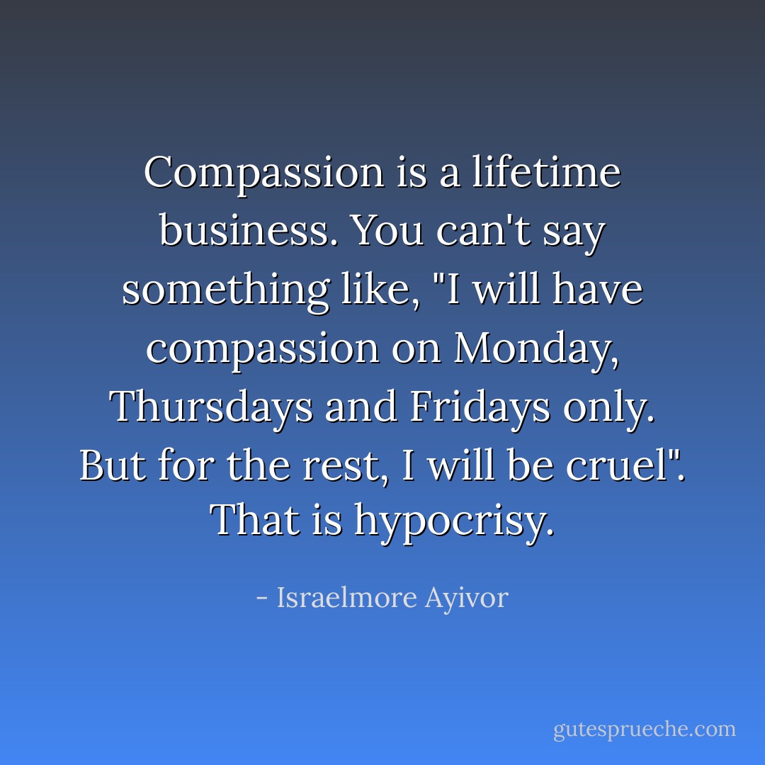 Compassion is a lifetime business. You can't say something like, "I will have compassion on Monday, Thursdays and Fridays only. But for the rest, I will be cruel". That is hypocrisy. - Israelmore Ayivor