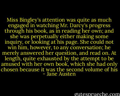 Miss Bingley's attention was quite as much engaged in watching Mr. Darcy's progress through his book, as in reading her own; and she was perpetually either making some inquiry, or looking at his page. She could not win him, however, to any conversation; he merely answered her question, and read on. At length, quite exhausted by the attempt to be amused with her own book, which she had only chosen because it was the second volume of his - Jane Austen