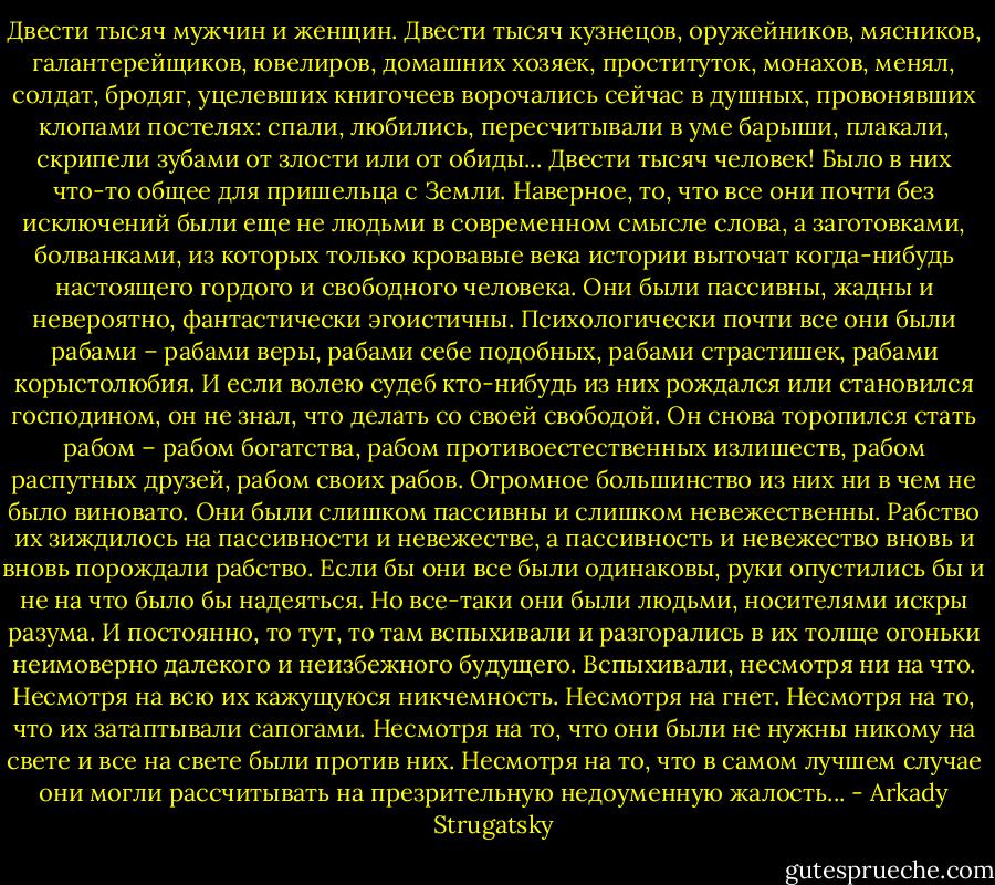 Двести тысяч мужчин и женщин. Двести тысяч кузнецов, оружейников, мясников, галантерейщиков, ювелиров, домашних хозяек, проституток, монахов, менял, солдат, бродяг, уцелевших книгочеев ворочались сейчас в душных, провонявших клопами постелях: спали, любились, пересчитывали в уме барыши, плакали, скрипели зубами от злости или от обиды... Двести тысяч человек! Было в них что-то общее для пришельца с Земли. Наверное, то, что все они почти без исключений были еще не людьми в современном смысле слова, а заготовками, болванками, из которых только кровавые века истории выточат когда-нибудь настоящего гордого и свободного человека. Они были пассивны, жадны и невероятно, фантастически эгоистичны. Психологически почти все они были рабами – рабами веры, рабами себе подобных, рабами страстишек, рабами корыстолюбия. И если волею судеб кто-нибудь из них рождался или становился господином, он не знал, что делать со своей свободой. Он снова торопился стать рабом – рабом богатства, рабом противоестественных излишеств, рабом распутных друзей, рабом своих рабов. Огромное большинство из них ни в чем не было виновато. Они были слишком пассивны и слишком невежественны. Рабство их зиждилось на пассивности и невежестве, а пассивность и невежество вновь и вновь порождали рабство. Если бы они все были одинаковы, руки опустились бы и не на что было бы надеяться. Но все-таки они были людьми, носителями искры разума. И постоянно, то тут, то там вспыхивали и разгорались в их толще огоньки неимоверно далекого и неизбежного будущего. Вспыхивали, несмотря ни на что. Несмотря на всю их кажущуюся никчемность. Несмотря на гнет. Несмотря на то, что их затаптывали сапогами. Несмотря на то, что они были не нужны никому на свете и все на свете были против них. Несмотря на то, что в самом лучшем случае они могли рассчитывать на презрительную недоуменную жалость... - Arkady Strugatsky
