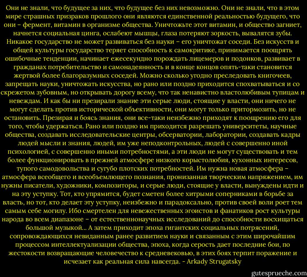 Они не знали, что будущее за них, что будущее без них невозможно. Они не знали, что в этом мире страшных призраков прошлого они являются единственной реальностью будущего, что они – фермент, витамин в организме общества. Уничтожьте этот витамин, и общество загниет, начнется социальная цинга, ослабеют мышцы, глаза потеряют зоркость, вывалятся зубы. Никакое государство не может развиваться без науки – его уничтожат соседи. Без искусств и общей культуры государство теряет способность к самокритике, принимается поощрять ошибочные тенденции, начинает ежесекундно порождать лицемеров и подонков, развивает в гражданах потребительство и самонадеянность и в конце концов опять-таки становится жертвой более благоразумных соседей. Можно сколько угодно преследовать книгочеев, запрещать науки, уничтожать искусства, но рано или поздно приходится спохватываться и со скрежетом зубовным, но открывать дорогу всему, что так ненавистно властолюбивым тупицам и невеждам. И как бы ни презирали знание эти серые люди, стоящие у власти, они ничего не могут сделать против исторической объективности, они могут только притормозить, но не остановить. Презирая и боясь знания, они все-таки неизбежно приходят к поощрению его для того, чтобы удержаться. Рано или поздно им приходится разрешать университеты, научные общества, создавать исследовательские центры, обсерватории, лаборатории, создавать кадры людей мысли и знания, людей, им уже неподконтрольных, людей с совершенно иной психологией, с совершенно иными потребностями, а эти люди не могут существовать и тем более функционировать в прежней атмосфере низкого корыстолюбия, кухонных интересов, тупого самодовольства и сугубо плотских потребностей. Им нужна новая атмосфера – атмосфера всеобщего и всеобъемлющего познания, пронизанная творческим напряжением, им нужны писатели, художники, композиторы, и серые люди, стоящие у власти, вынуждены идти и на эту уступку. Тот, кто упрямится, будет сметен более хитрыми соперниками в борьбе за власть, но тот, кто делает эту уступку, неизбежно и парадоксально, против своей воли роет тем самым себе могилу. Ибо смертелен для невежественных эгоистов и фанатиков рост культуры народа во всем диапазоне – от естественнонаучных исследований до способности восхищаться большой музыкой... А затем приходит эпоха гигантских социальных потрясений, сопровождающихся невиданным ранее развитием науки и связанным с этим широчайшим процессом интеллектуализации общества, эпоха, когда серость дает последние бои, по жестокости возвращающие человечество к средневековью, в этих боях терпит поражение и исчезает как реальная сила навсегда. - Arkady Strugatsky