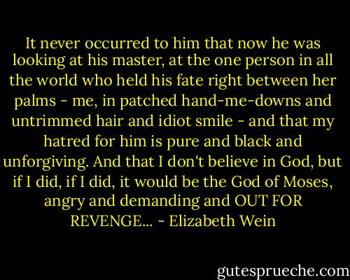 It never occurred to him that now he was looking at his master, at the one person in all the world who held his fate right between her palms - me, in patched hand-me-downs and untrimmed hair and idiot smile - and that my hatred for him is pure and black and unforgiving. And that I don't believe in God, but if I did, if I did, it would be the God of Moses, angry and demanding and OUT FOR REVENGE... - Elizabeth Wein