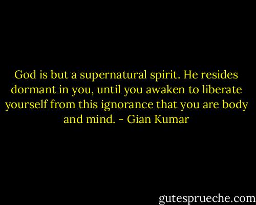 God is but a supernatural spirit. He resides dormant in you, until you awaken to liberate yourself from this ignorance that you are body and mind. - Gian Kumar