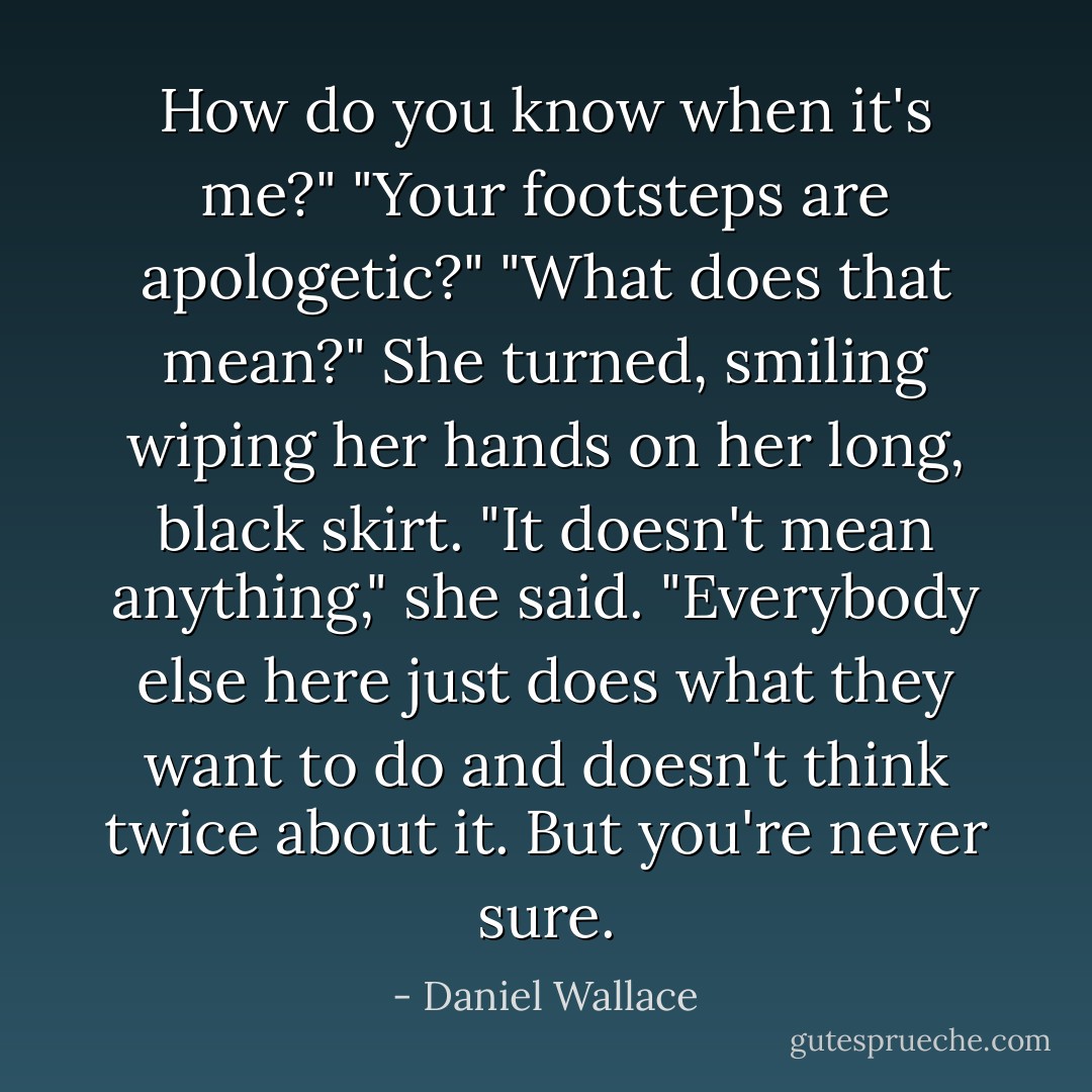How do you know when it's me?"<br />"Your footsteps are apologetic?"<br />"What does that mean?"<br />She turned, smiling wiping her hands on her long, black skirt. "It doesn't mean anything," she said. "Everybody else here just does what they want to do and doesn't think twice about it. But you're never sure. - Daniel Wallace