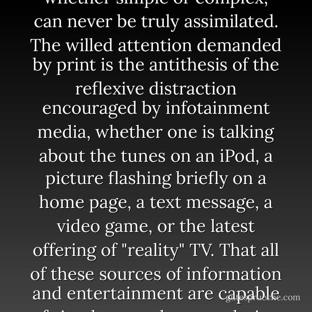 Printed works do not take up mental space simply by virtue of being there; attention must be paid or their content, whether simple or complex, can never be truly assimilated. The willed attention demanded by print is the antithesis of the reflexive distraction encouraged by infotainment media, whether one is talking about the tunes on an iPod, a picture flashing briefly on a home page, a text message, a video game, or the latest offering of "reality" TV. That all of these sources of information and entertainment are capable of simultaneously engendering distraction and absorption accounts for much of their snakelike charm. - Susan Jacoby