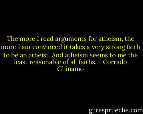 The more I read arguments for atheism, the more I am convinced it takes a very strong faith to be an atheist. And atheism seems to me the least reasonable of all faiths. - Corrado Ghinamo