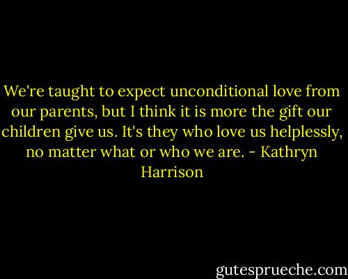 We're taught to expect unconditional love from our parents, but I think it is more the gift our children give us. It's they who love us helplessly, no matter what or who we are. - Kathryn Harrison