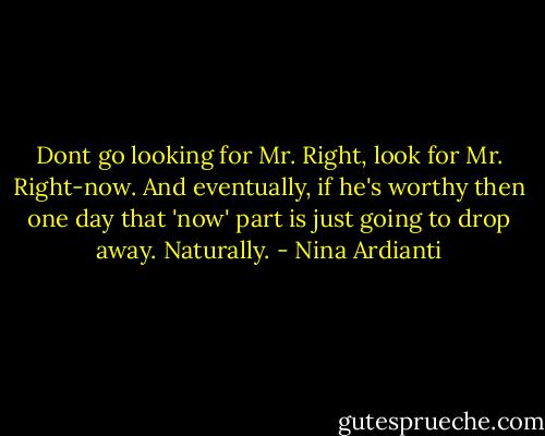 Dont go looking for Mr. Right, look for Mr. Right-now. And eventually, if he's worthy then one day that 'now' part is just going to drop away. Naturally. - Nina Ardianti
