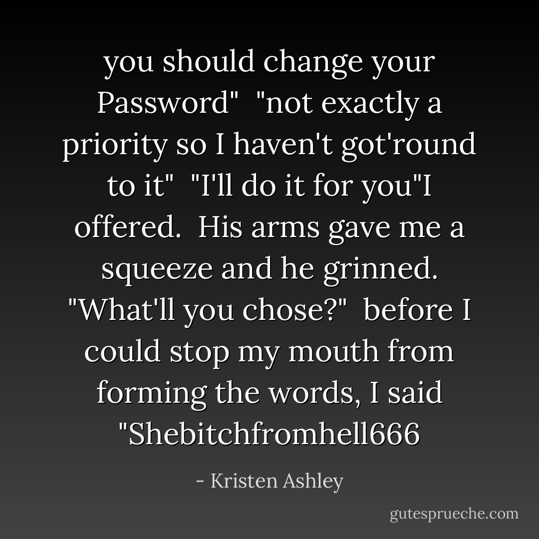you should change your Password"<br /><br />"not exactly a priority so I haven't got'round to it"<br /><br />"I'll do it for you"I offered.<br /><br />His arms gave me a squeeze and he grinned.<br />"What'll you chose?"<br /><br />before I could stop my mouth from forming the words, I said "Shebitchfromhell666 - Kristen Ashley