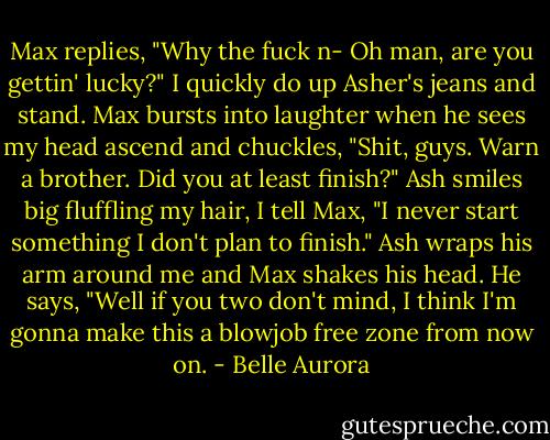 Max replies, "Why the fuck n- Oh man, are you gettin' lucky?"<br />I quickly do up Asher's jeans and stand. Max bursts into laughter when he sees my head ascend and chuckles, "Shit, guys. Warn a brother. Did you at least finish?"<br />Ash smiles big fluffling my hair, I tell Max, "I never start something I don't plan to finish."<br />Ash wraps his arm around me and Max shakes his head. He says, "Well if you two don't mind, I think I'm gonna make this a blowjob free zone from now on. - Belle Aurora