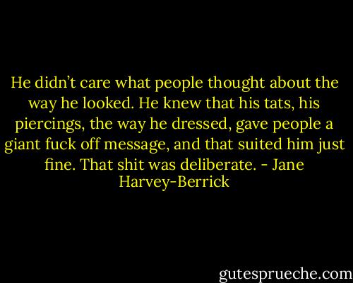 He didn’t care what people thought about the way he looked. He knew that his tats, his piercings, the way he dressed, gave people a giant fuck off message, and that suited him just fine. That shit was deliberate. - Jane Harvey-Berrick
