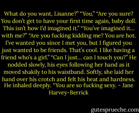 What do you want, Lisanne?”<br />“You,”<br />“Are you sure? You don’t get to have your first time again, baby doll. This isn’t how I’d imagined it.”<br />“You’ve imagined it… with me?”<br />“Are you fucking kidding me? You are hot. I’ve wanted you since I met you, but I figured you just wanted to be friends. That’s cool. I like having a friend who’s a girl.”<br />“Can I just… can I touch you?”<br />He nodded slowly, his eyes following her hand as it moved shakily to his waistband.<br />Softly, she laid her hand over his crotch and felt his heat and hardness. He inhaled deeply.<br />“You are so fucking sexy. - Jane Harvey-Berrick